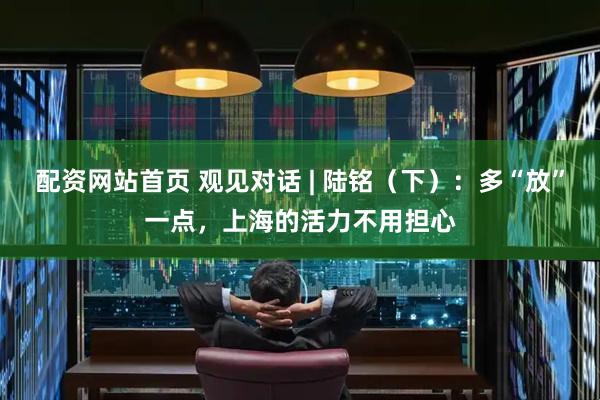 配资网站首页 观见对话 | 陆铭（下）：多“放”一点，上海的活力不用担心