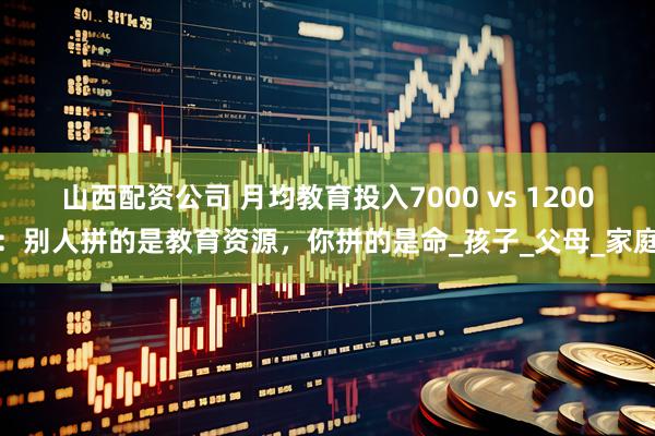 山西配资公司 月均教育投入7000 vs 1200：别人拼的是教育资源，你拼的是命_孩子_父母_家庭