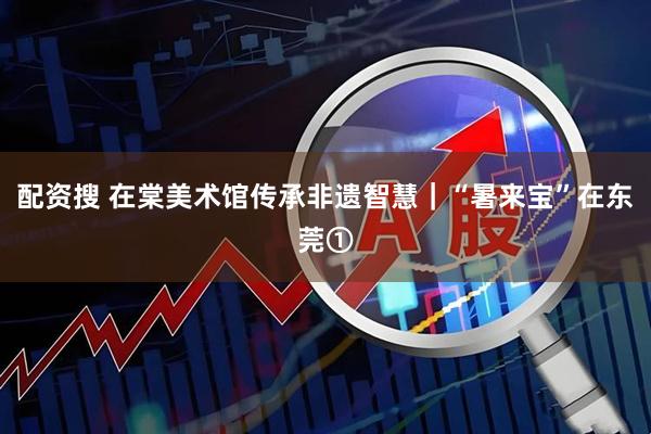 配资搜 在棠美术馆传承非遗智慧｜“暑来宝”在东莞①