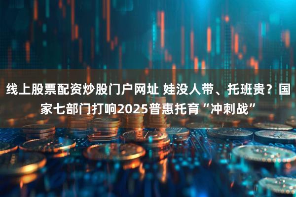 线上股票配资炒股门户网址 娃没人带、托班贵？国家七部门打响2025普惠托育“冲刺战”