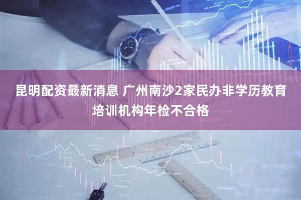 昆明配资最新消息 广州南沙2家民办非学历教育培训机构年检不合格