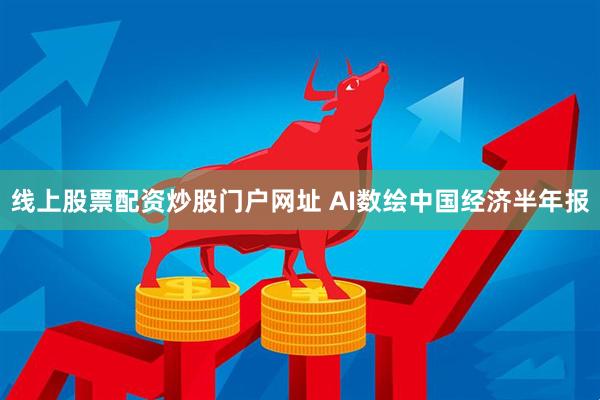线上股票配资炒股门户网址 AI数绘中国经济半年报