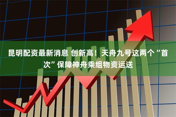 昆明配资最新消息 创新高！天舟九号这两个“首次”保障神舟乘组物资运送