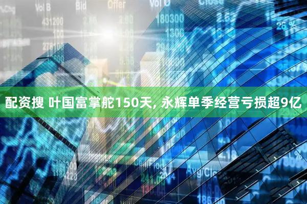 配资搜 叶国富掌舵150天, 永辉单季经营亏损超9亿