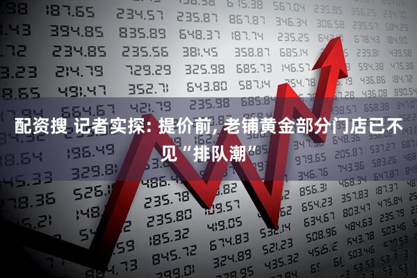 配资搜 记者实探: 提价前, 老铺黄金部分门店已不见“排队潮”