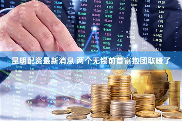 昆明配资最新消息 两个无锡前首富抱团取暖了