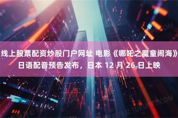 线上股票配资炒股门户网址 电影《哪吒之魔童闹海》日语配音预告发布,日本 12 月 26 日上映