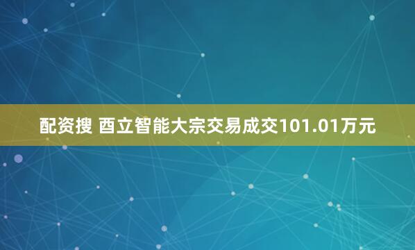 配资搜 酉立智能大宗交易成交101.01万元