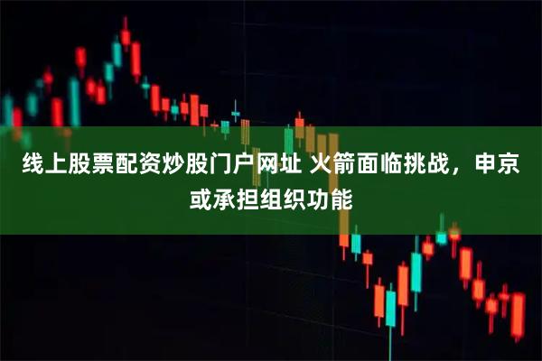 线上股票配资炒股门户网址 火箭面临挑战，申京或承担组织功能