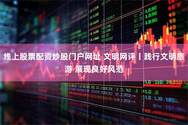 线上股票配资炒股门户网址 文明网评丨践行文明旅游 展现良好风范