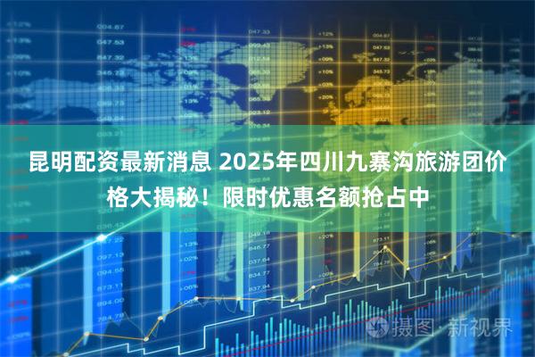 昆明配资最新消息 2025年四川九寨沟旅游团价格大揭秘！限时优惠名额抢占中