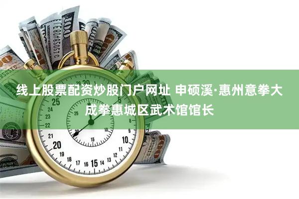 线上股票配资炒股门户网址 申硕溪·惠州意拳大成拳惠城区武术馆馆长