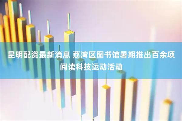 昆明配资最新消息 荔湾区图书馆暑期推出百余项阅读科技运动活动