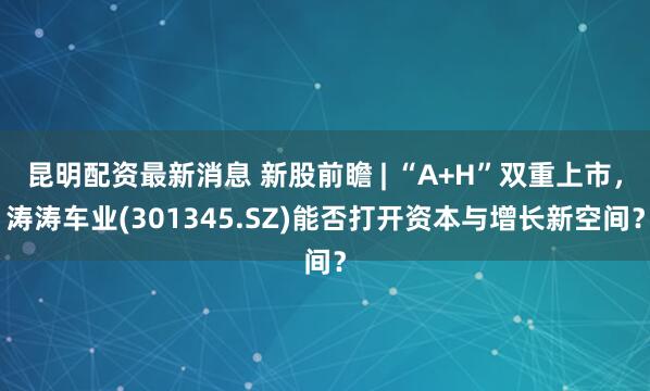 昆明配资最新消息 新股前瞻 | “A+H”双重上市，涛涛车业(301345.SZ)能否打开资本与增长新空间？